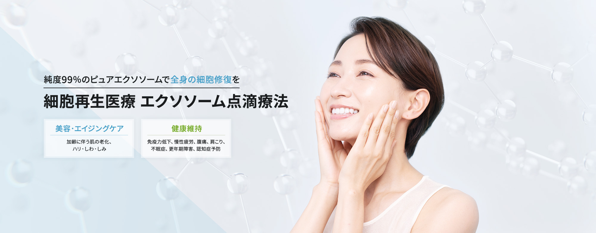 純度99％のピュアエクソソームで全身の細胞修復を 細胞再生医療 エクソソーム点滴療法 美容・エイジングケア（加齢に伴う肌の老化、ハリ・しわ・しみ）、健康維持（免疫力低下、慢性疲労、腹痛、肩こり、不眠症、更年期障害、認知症予防）
